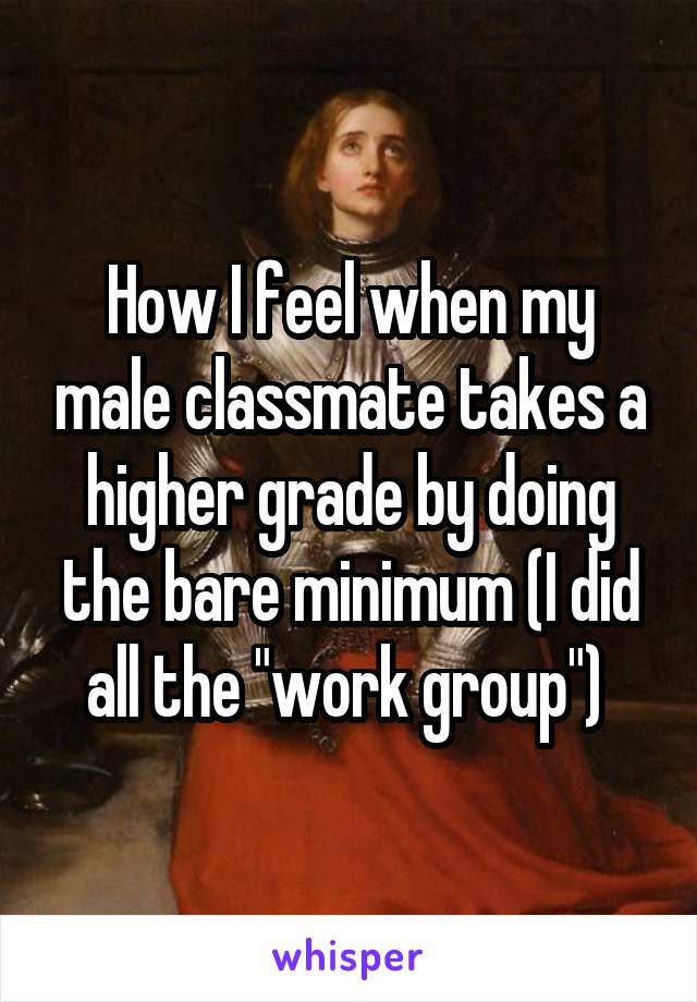 How I feel when my male classmate takes a higher grade by doing the bare minimum (I did all the "work group") 