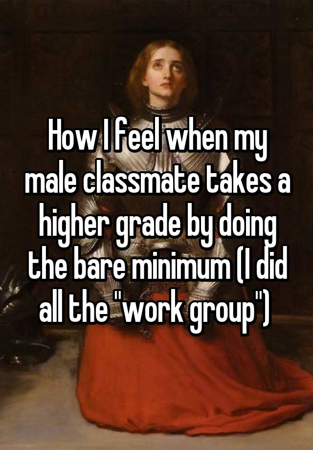 How I feel when my male classmate takes a higher grade by doing the bare minimum (I did all the "work group") 