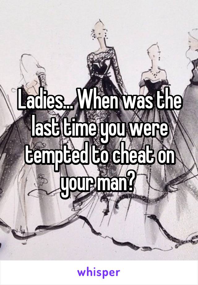 Ladies... When was the last time you were tempted to cheat on your man? 