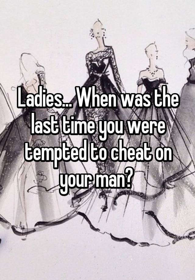 Ladies... When was the last time you were tempted to cheat on your man? 