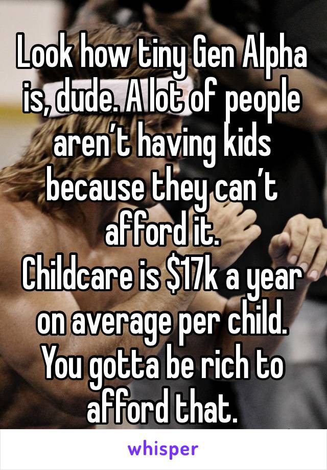 Look how tiny Gen Alpha is, dude. A lot of people aren’t having kids because they can’t afford it.
Childcare is $17k a year on average per child.
You gotta be rich to afford that.