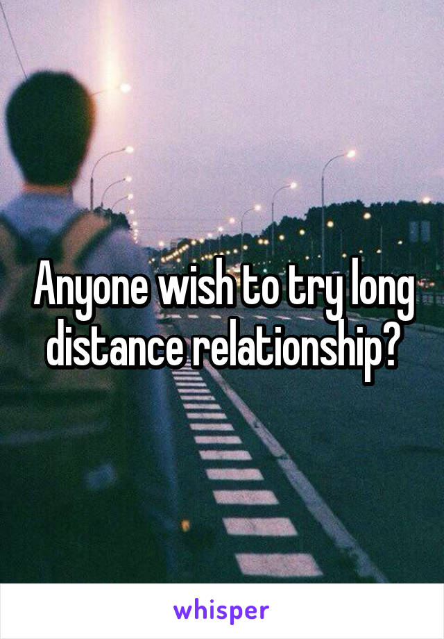 Anyone wish to try long distance relationship?