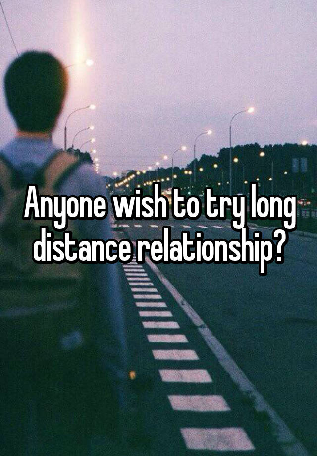 Anyone wish to try long distance relationship?