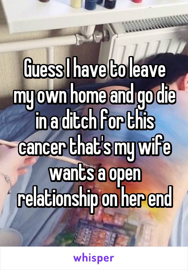 Guess I have to leave my own home and go die in a ditch for this cancer that's my wife wants a open relationship on her end