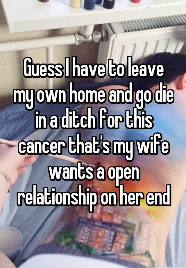 Guess I have to leave my own home and go die in a ditch for this cancer that's my wife wants a open relationship on her end