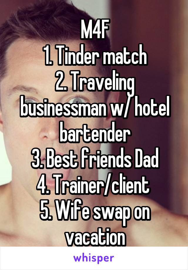 M4F
1. Tinder match
2. Traveling businessman w/ hotel bartender
3. Best friends Dad
4. Trainer/client 
5. Wife swap on vacation