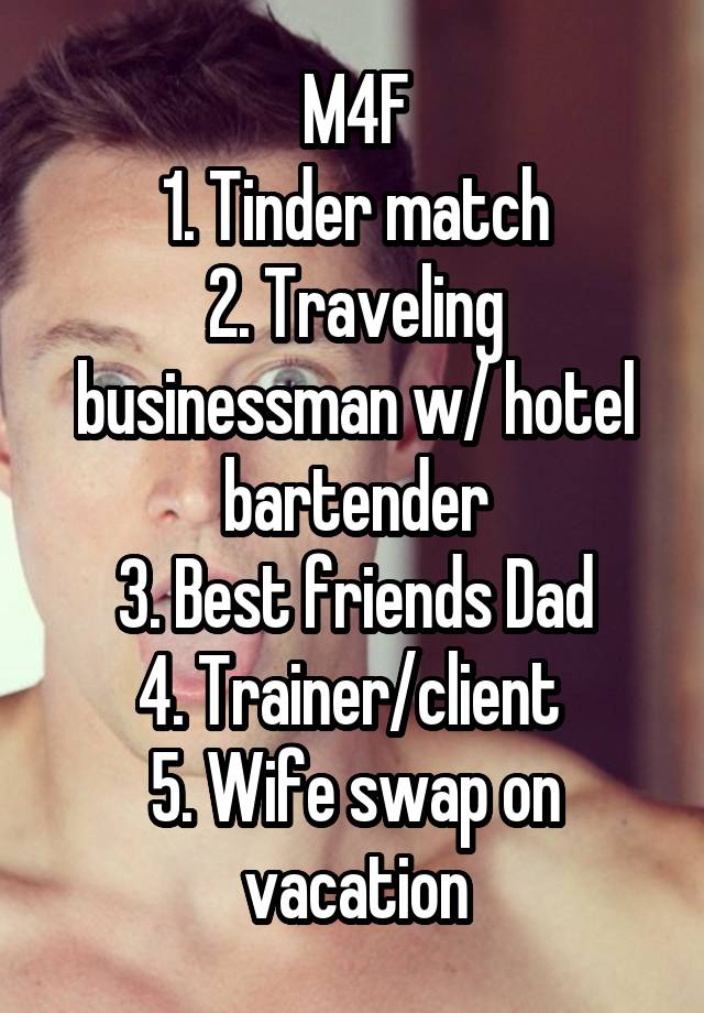 M4F
1. Tinder match
2. Traveling businessman w/ hotel bartender
3. Best friends Dad
4. Trainer/client 
5. Wife swap on vacation