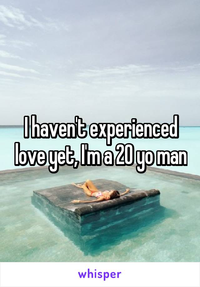 I haven't experienced love yet, I'm a 20 yo man
