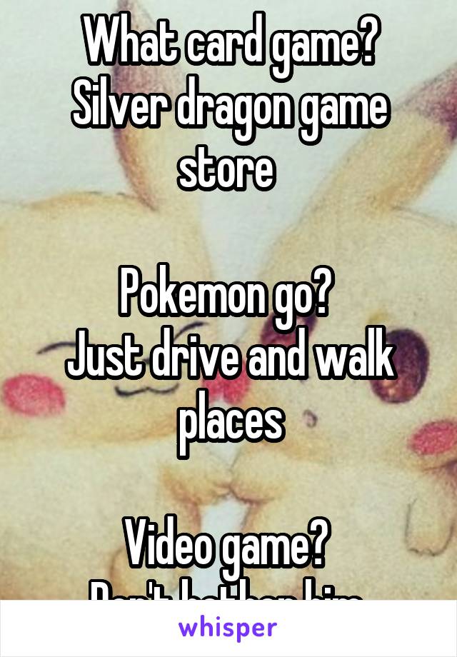 What card game? Silver dragon game store 

Pokemon go? 
Just drive and walk places

Video game? 
Don't bother him 