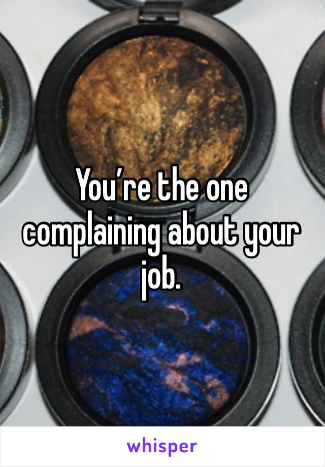 You’re the one complaining about your job.