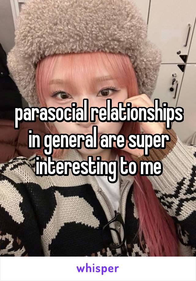 parasocial relationships in general are super interesting to me