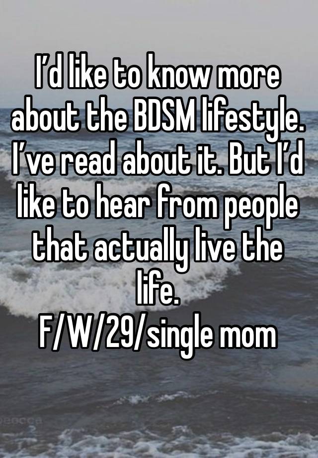 I’d like to know more about the BDSM lifestyle. I’ve read about it. But I’d like to hear from people that actually live the life. 
F/W/29/single mom
