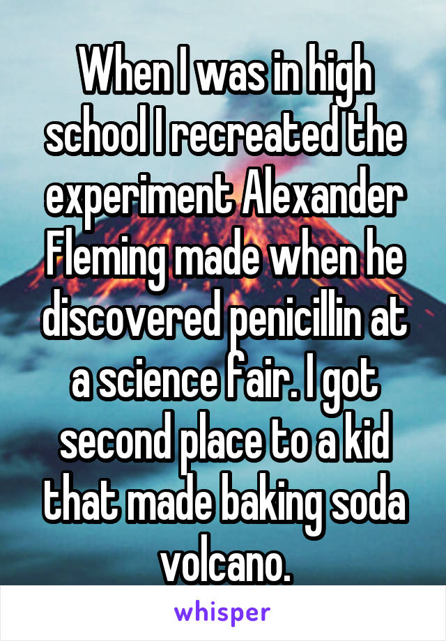 When I was in high school I recreated the experiment Alexander Fleming made when he discovered penicillin at a science fair. I got second place to a kid that made baking soda volcano.