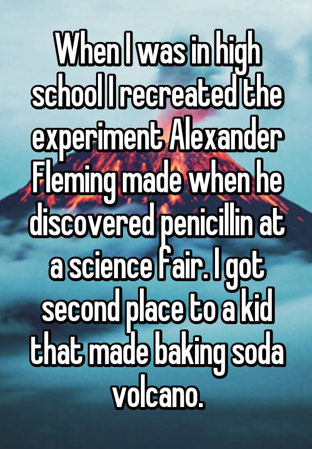 When I was in high school I recreated the experiment Alexander Fleming made when he discovered penicillin at a science fair. I got second place to a kid that made baking soda volcano.