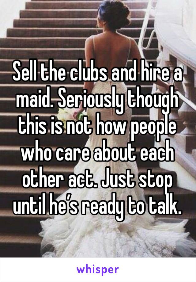 Sell the clubs and hire a maid. Seriously though this is not how people who care about each other act. Just stop until he’s ready to talk. 