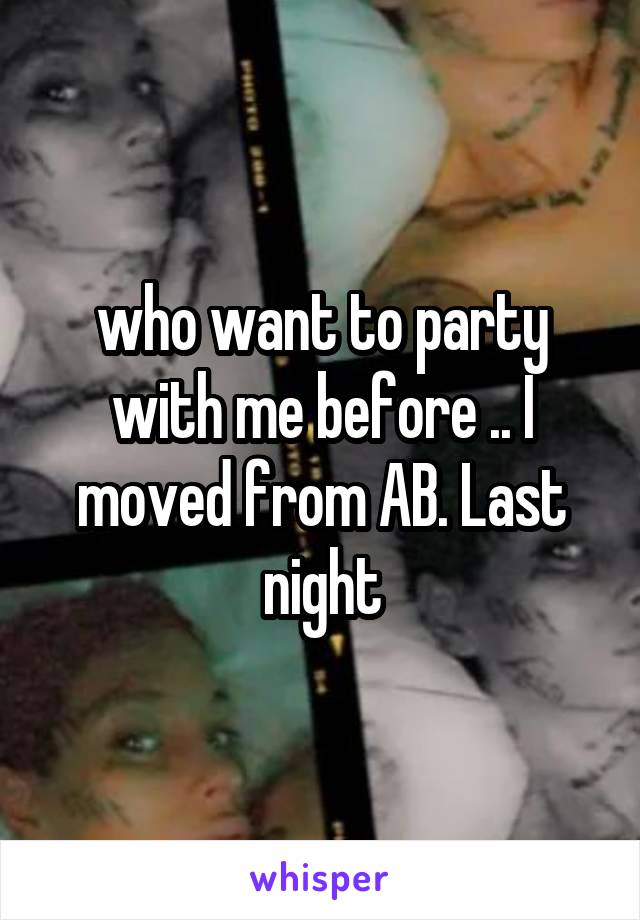 who want to party with me before .. I moved from AB. Last night