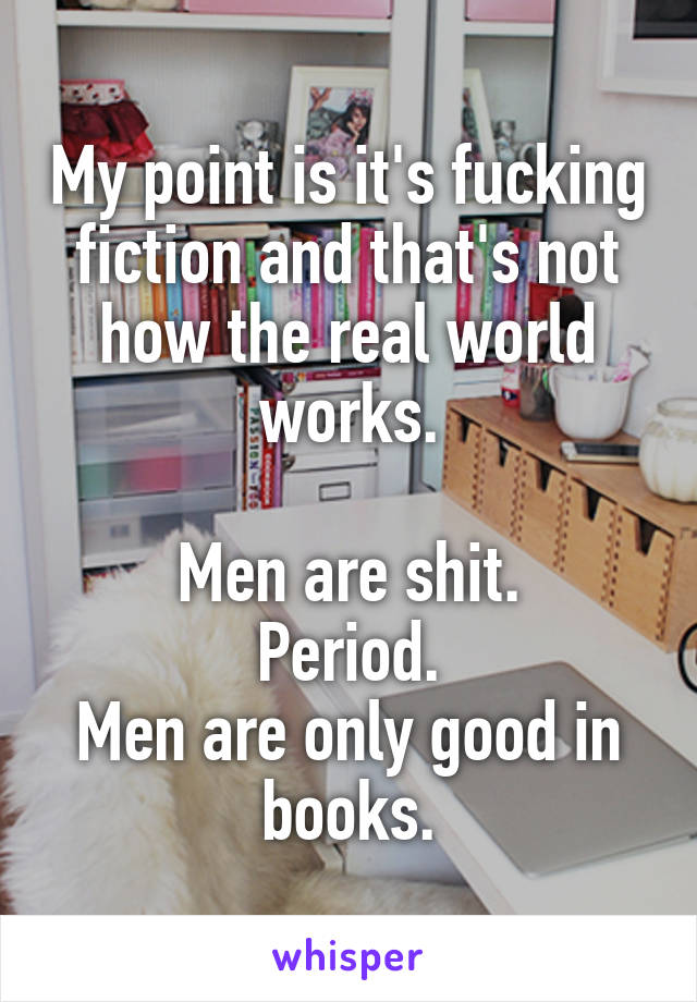 My point is it's fucking fiction and that's not how the real world works.

Men are shit.
Period.
Men are only good in books.