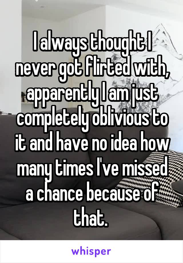 I always thought I never got flirted with, apparently I am just completely oblivious to it and have no idea how many times I've missed a chance because of that. 