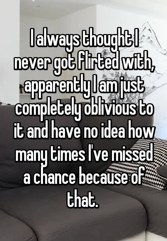 I always thought I never got flirted with, apparently I am just completely oblivious to it and have no idea how many times I've missed a chance because of that. 