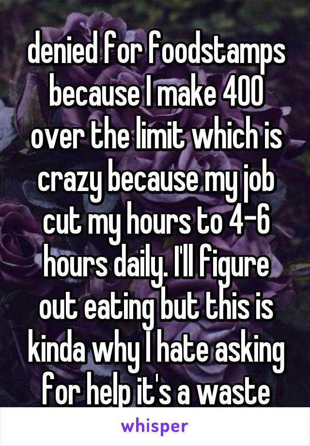 denied for foodstamps because I make 400 over the limit which is crazy because my job cut my hours to 4-6 hours daily. I'll figure out eating but this is kinda why I hate asking for help it's a waste