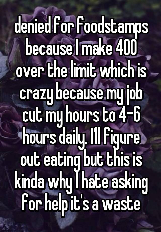 denied for foodstamps because I make 400 over the limit which is crazy because my job cut my hours to 4-6 hours daily. I'll figure out eating but this is kinda why I hate asking for help it's a waste