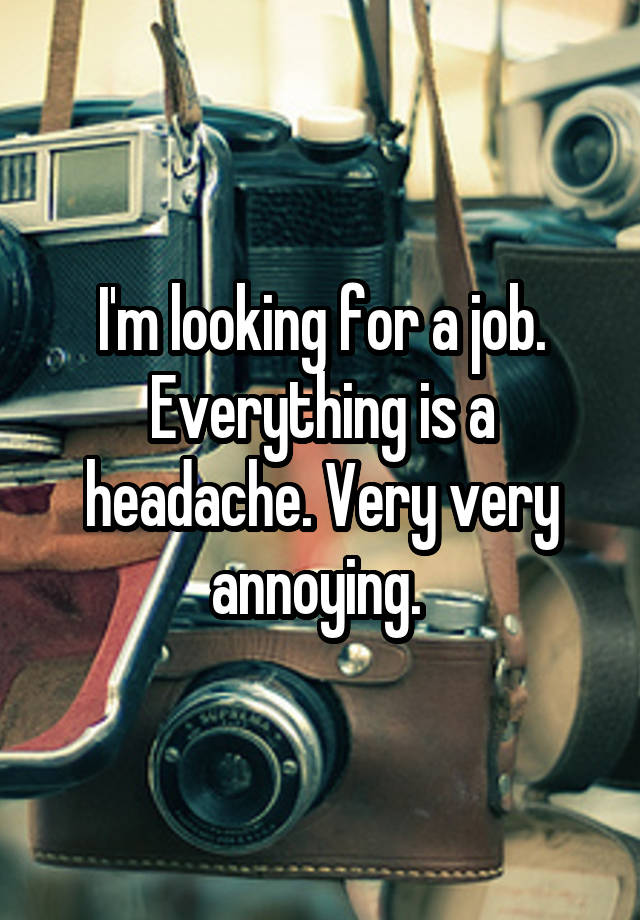 I'm looking for a job. Everything is a headache. Very very annoying. 