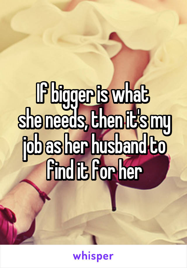 If bigger is what 
she needs, then it's my job as her husband to find it for her