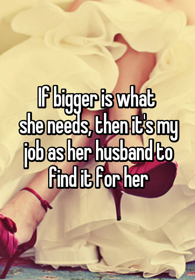 If bigger is what 
she needs, then it's my job as her husband to find it for her