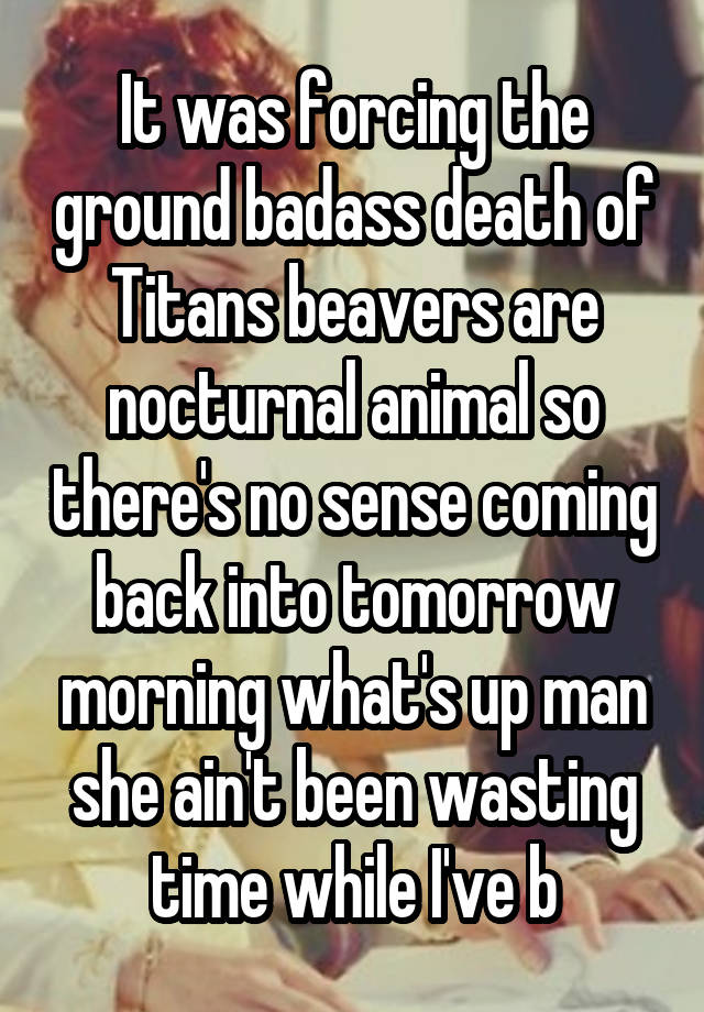 It was forcing the ground badass death of Titans beavers are nocturnal animal so there's no sense coming back into tomorrow morning what's up man she ain't been wasting time while I've b