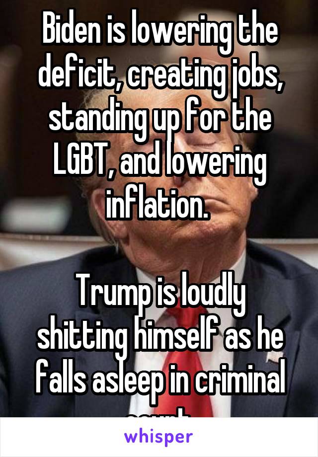 Biden is lowering the deficit, creating jobs, standing up for the LGBT, and lowering inflation. 

Trump is loudly shitting himself as he falls asleep in criminal court.