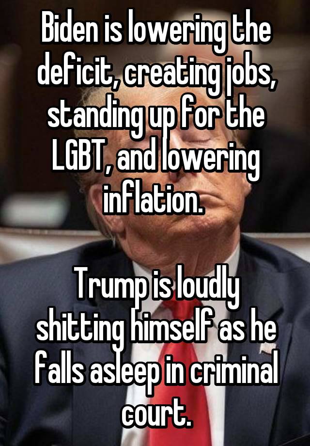 Biden is lowering the deficit, creating jobs, standing up for the LGBT, and lowering inflation. 

Trump is loudly shitting himself as he falls asleep in criminal court.