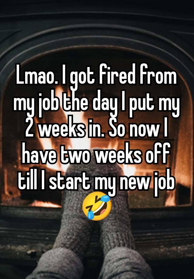 Lmao. I got fired from my job the day I put my 2 weeks in. So now I have two weeks off till I start my new job 🤣