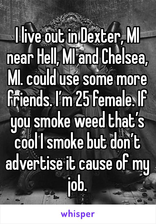 I live out in Dexter, MI near Hell, MI and Chelsea, MI. could use some more friends. I’m 25 female. If you smoke weed that’s cool I smoke but don’t advertise it cause of my job.