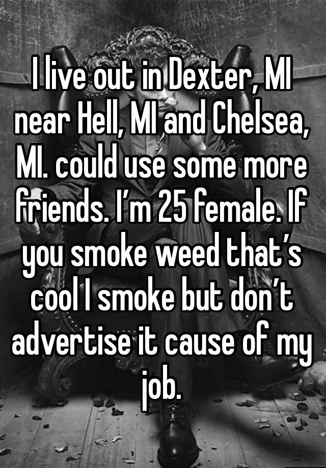 I live out in Dexter, MI near Hell, MI and Chelsea, MI. could use some more friends. I’m 25 female. If you smoke weed that’s cool I smoke but don’t advertise it cause of my job.