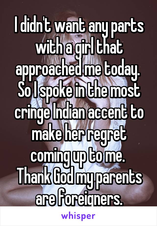 I didn't want any parts with a girl that approached me today. 
So I spoke in the most cringe Indian accent to make her regret coming up to me. 
Thank God my parents are foreigners.