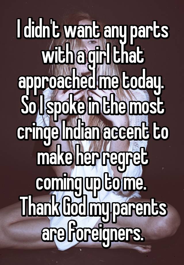 I didn't want any parts with a girl that approached me today. 
So I spoke in the most cringe Indian accent to make her regret coming up to me. 
Thank God my parents are foreigners.