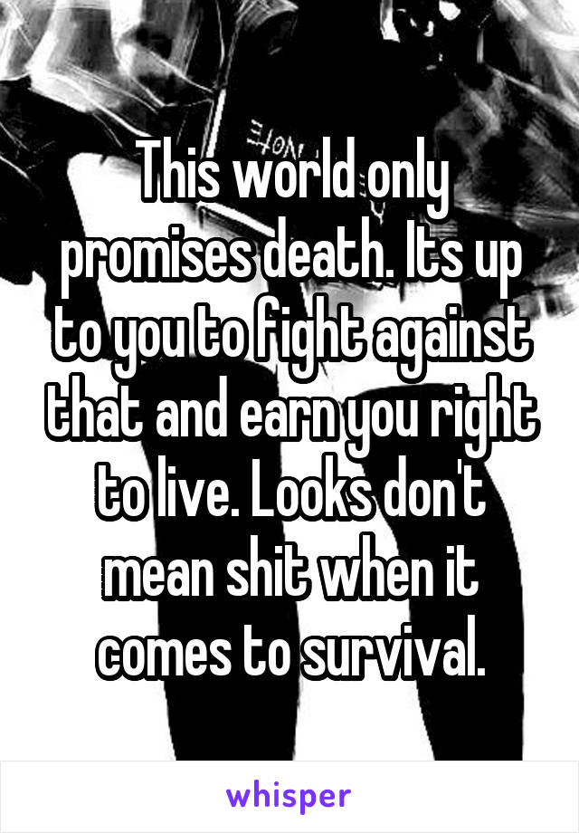 This world only promises death. Its up to you to fight against that and earn you right to live. Looks don't mean shit when it comes to survival.