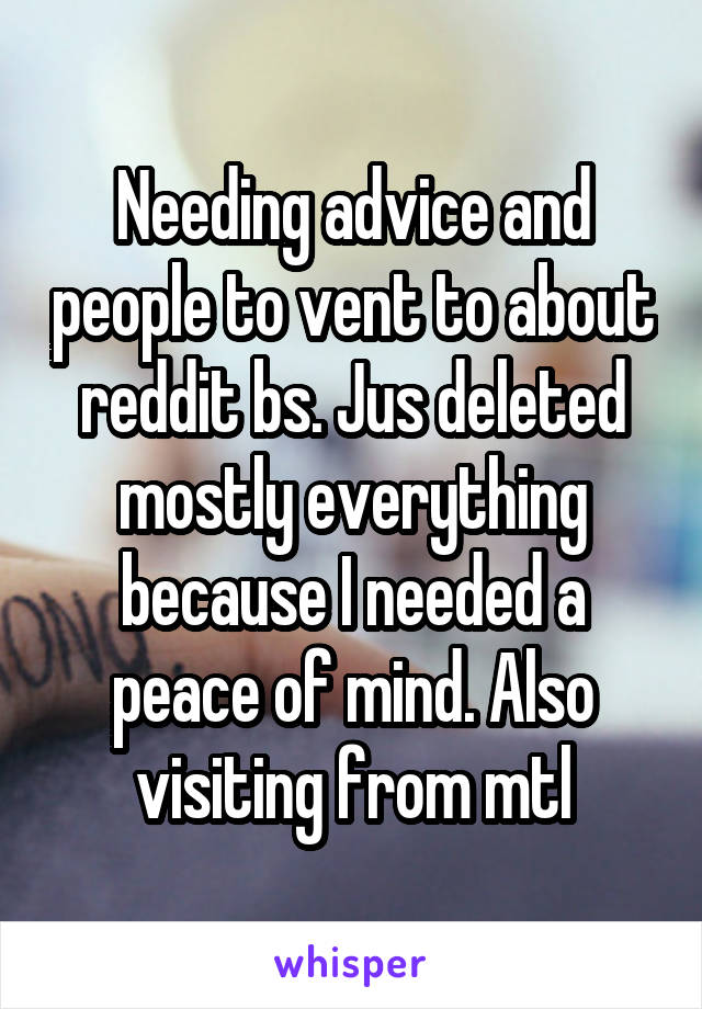 Needing advice and people to vent to about reddit bs. Jus deleted mostly everything because I needed a peace of mind. Also visiting from mtl