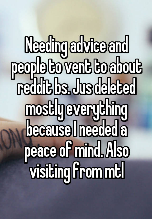 Needing advice and people to vent to about reddit bs. Jus deleted mostly everything because I needed a peace of mind. Also visiting from mtl