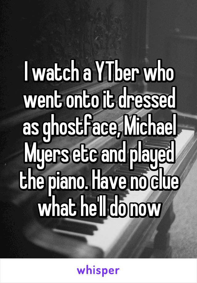 I watch a YTber who went onto it dressed as ghostface, Michael Myers etc and played the piano. Have no clue what he'll do now