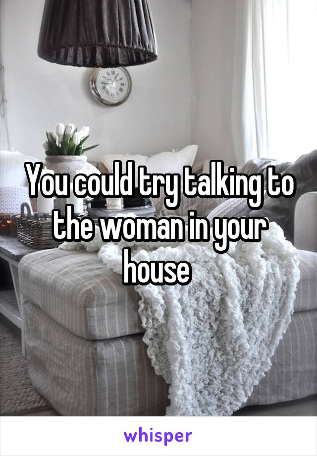 You could try talking to the woman in your house 