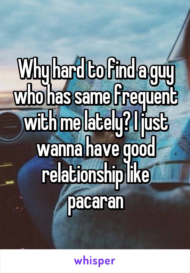 Why hard to find a guy who has same frequent with me lately? I just wanna have good relationship like pacaran