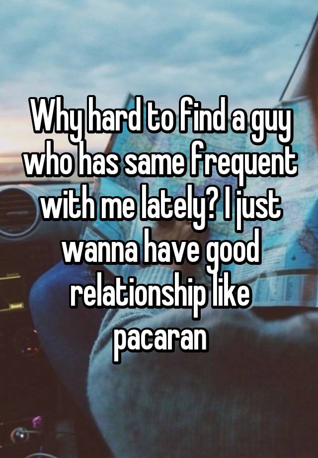 Why hard to find a guy who has same frequent with me lately? I just wanna have good relationship like pacaran