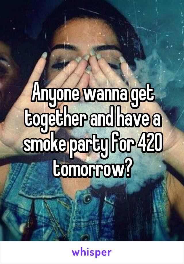 Anyone wanna get together and have a smoke party for 420 tomorrow?