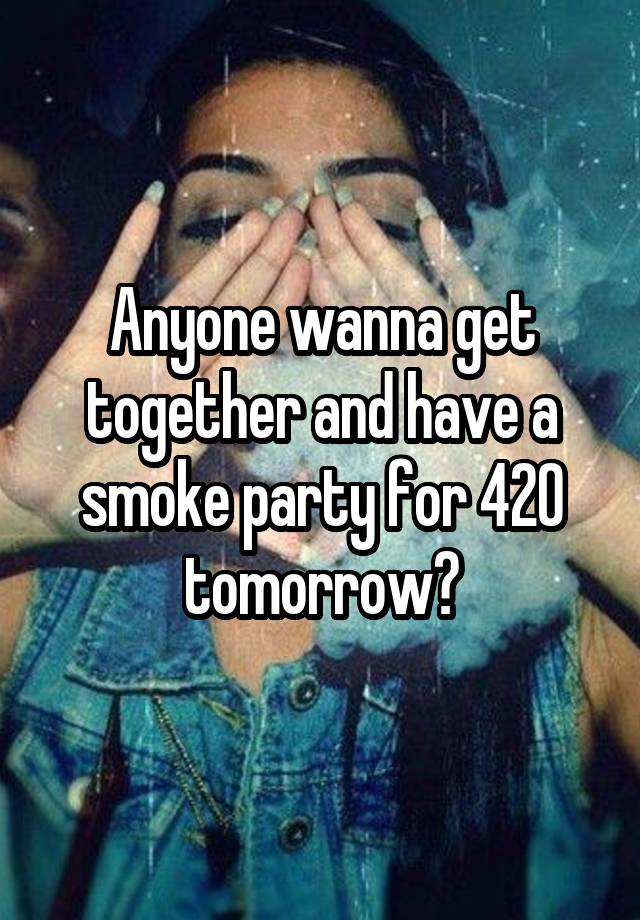 Anyone wanna get together and have a smoke party for 420 tomorrow?