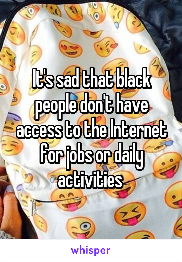 It's sad that black people don't have access to the Internet for jobs or daily activities 