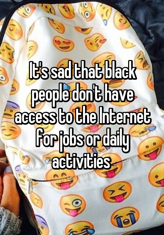 It's sad that black people don't have access to the Internet for jobs or daily activities 