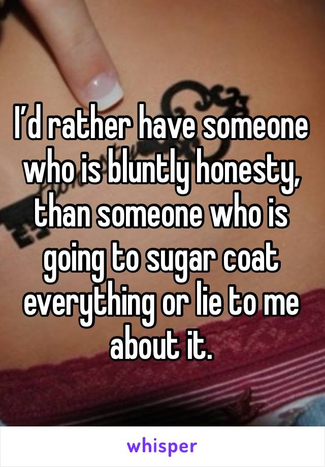 I’d rather have someone who is bluntly honesty, than someone who is going to sugar coat everything or lie to me about it. 