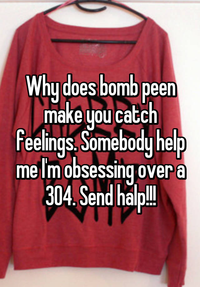 Why does bomb peen make you catch feelings. Somebody help me I'm obsessing over a 304. Send halp!!!