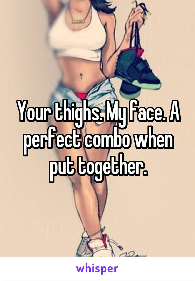 Your thighs. My face. A perfect combo when put together.